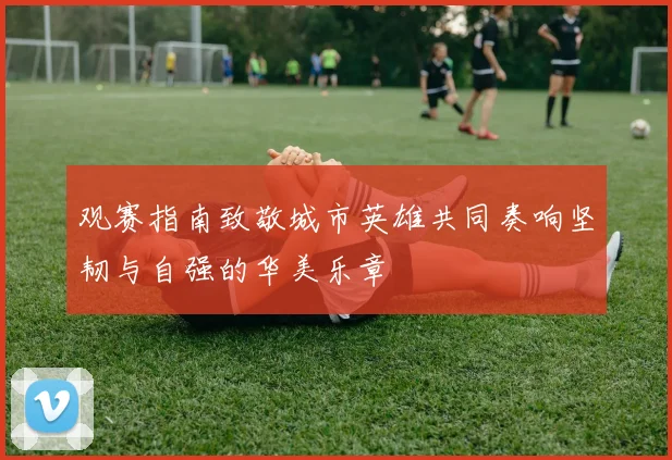观赛指南致敬城市英雄共同奏响坚韧与自强的华美乐章