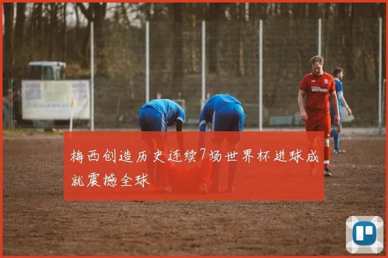 梅西创造历史连续7场世界杯进球成就震撼全球