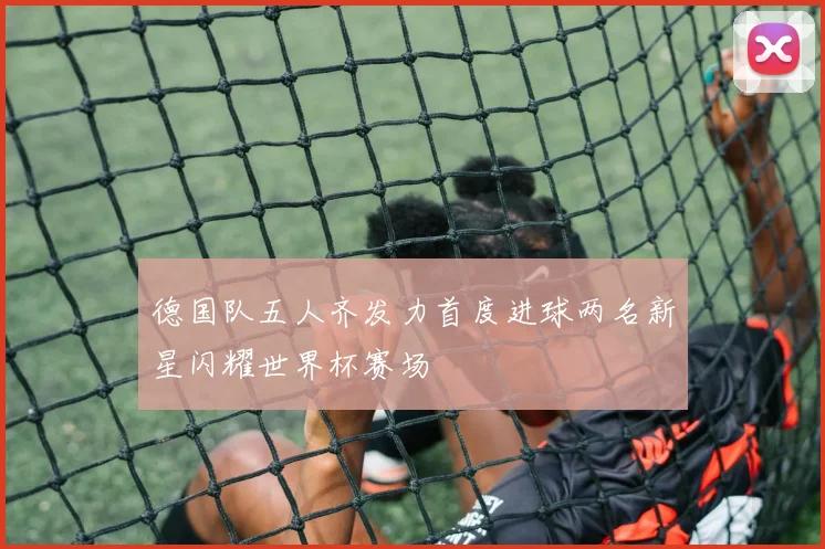 德国队五人齐发力首度进球两名新星闪耀世界杯赛场