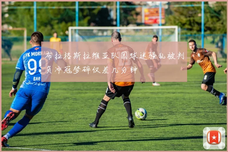 布拉格斯拉维亚队因球迷骚乱被判负冲冠梦碎仅差几分钟
