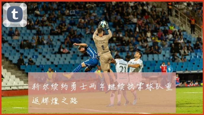 科尔续约勇士两年继续执掌球队重返辉煌之路