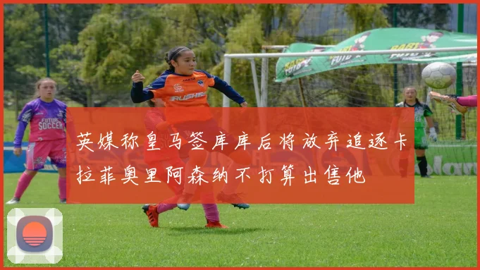 英媒称皇马签库库后将放弃追逐卡拉菲奥里阿森纳不打算出售他