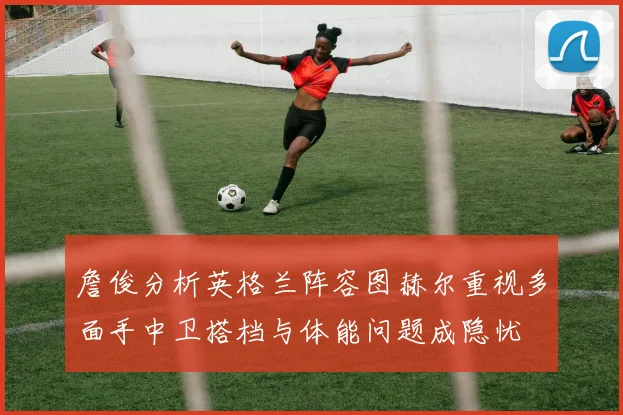 詹俊分析英格兰阵容图赫尔重视多面手中卫搭档与体能问题成隐忧