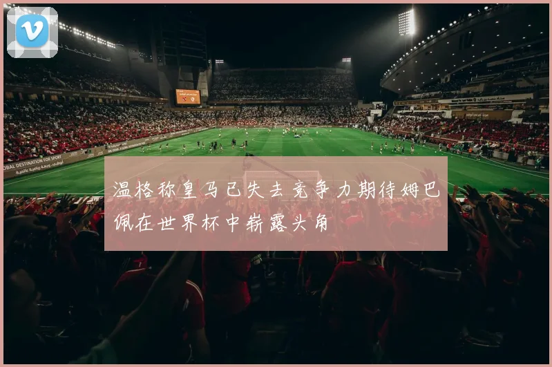 温格称皇马已失去竞争力期待姆巴佩在世界杯中崭露头角