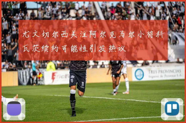 尤文切尔西关注阿尔克马尔小将科瓦茨续约可能性引发热议