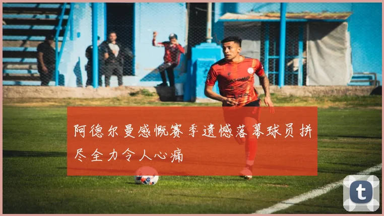 阿德尔曼感慨赛季遗憾落幕球员拼尽全力令人心痛