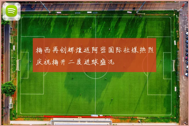 梅西再创辉煌迈阿密国际社媒热烈庆祝梅开二度进球盛况
