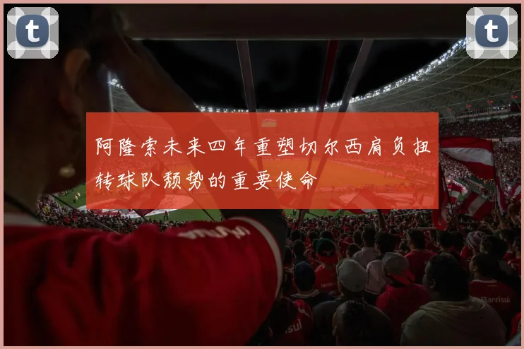 阿隆索未来四年重塑切尔西肩负扭转球队颓势的重要使命