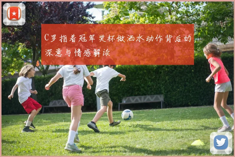 C罗指着冠军奖杯做洒水动作背后的深意与情感解读