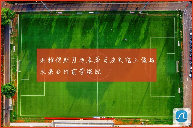 利雅得新月与本泽马谈判陷入僵局未来合作前景堪忧