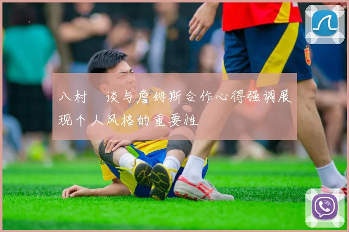 八村塁谈与詹姆斯合作心得强调展现个人风格的重要性