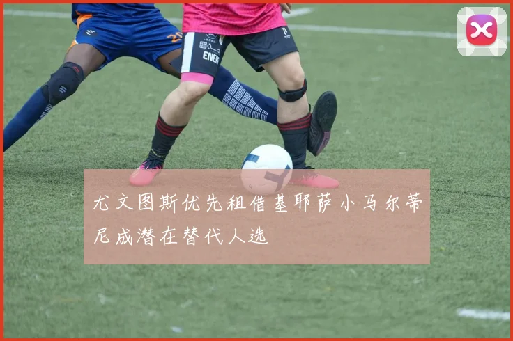 尤文图斯优先租借基耶萨小马尔蒂尼成潜在替代人选
