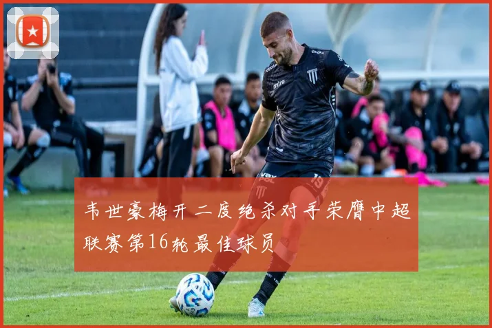 韦世豪梅开二度绝杀对手荣膺中超联赛第16轮最佳球员