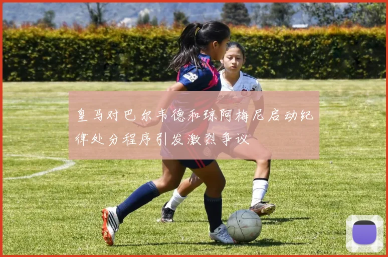 皇马对巴尔韦德和琼阿梅尼启动纪律处分程序引发激烈争议