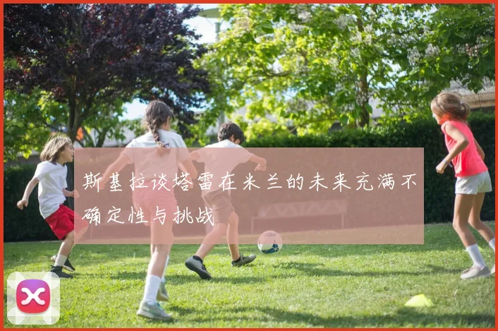 斯基拉谈塔雷在米兰的未来充满不确定性与挑战