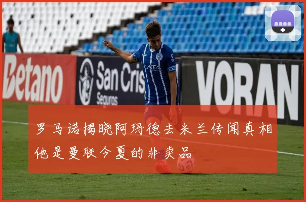 罗马诺揭晓阿玛德去米兰传闻真相他是曼联今夏的非卖品