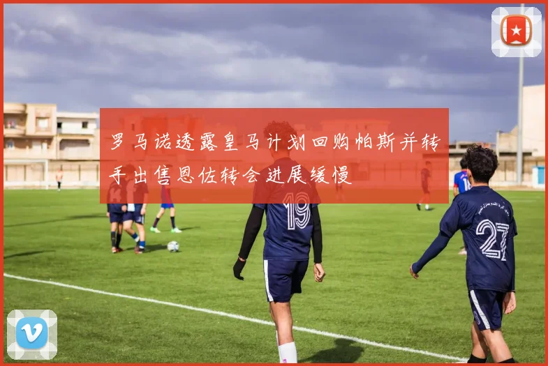 罗马诺透露皇马计划回购帕斯并转手出售恩佐转会进展缓慢