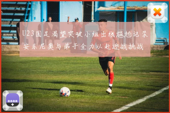 U23国足渴望突破小组出线尴尬记录安东尼奥与弟子全力以赴迎战挑战