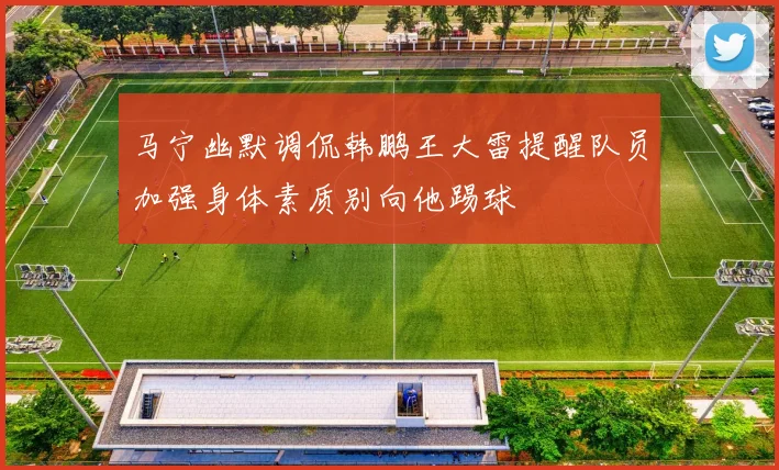 马宁幽默调侃韩鹏王大雷提醒队员加强身体素质别向他踢球
