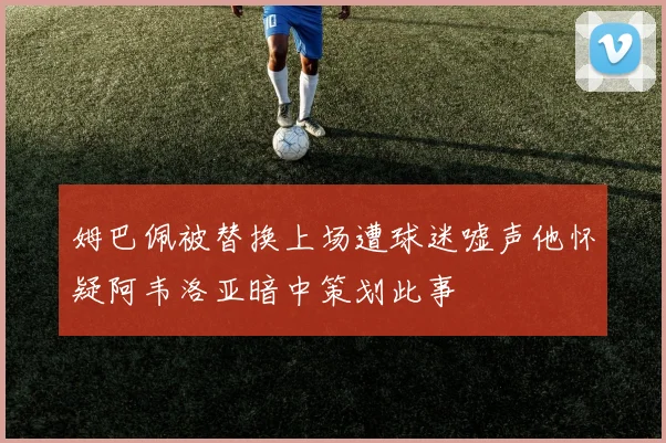 姆巴佩被替换上场遭球迷嘘声他怀疑阿韦洛亚暗中策划此事